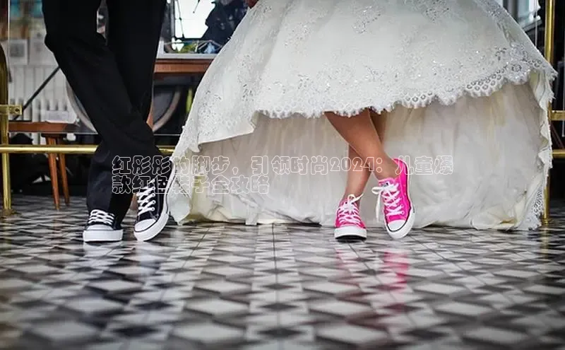 意昂体育长176五827百度翻译红彤彤的脚步，引领时尚2024：儿童爆
款红色鞋子全攻略