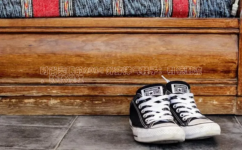 意昂体育口阿里尔公司时尚亮眼的2024 外穿洋气鞋子：引领潮流
，款款爆红