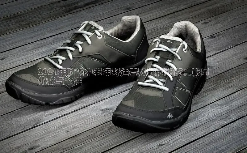 意昂体育p网页版登录入口百度游戏2024年时尚中老年舒适春秋鞋履指南：彰显
优雅与个性