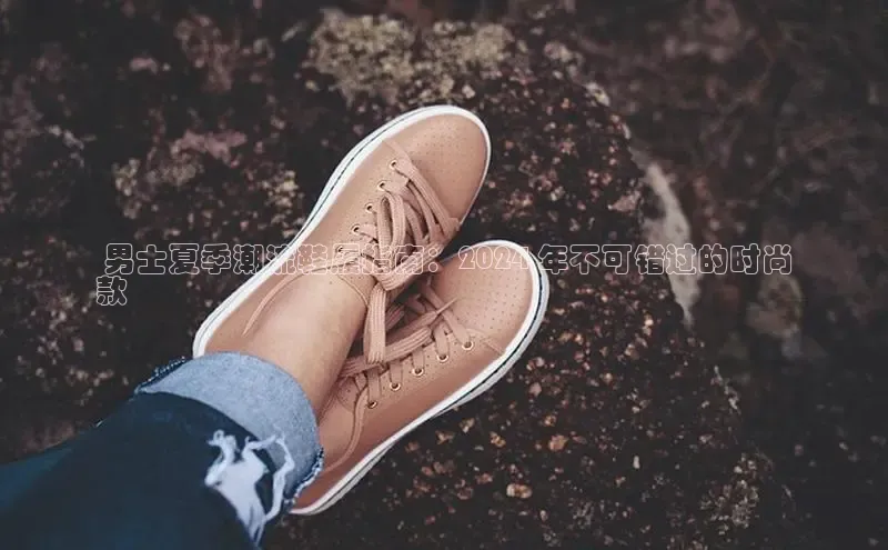 意昂注册官网百度手机助手 男士夏季潮流鞋履指南：2024 年不可错过的时尚
款