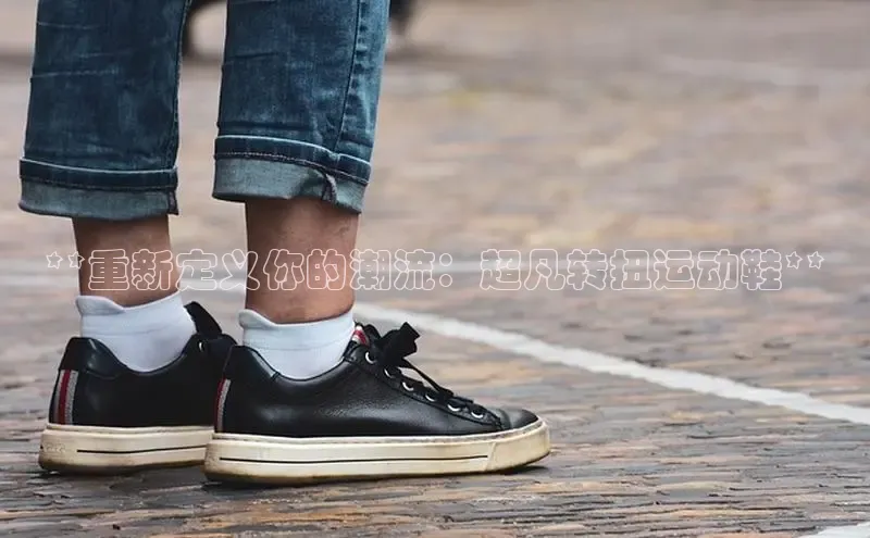 意昂意昂体育入口百度学术**重新定义你的潮流：超凡转扭运动鞋**