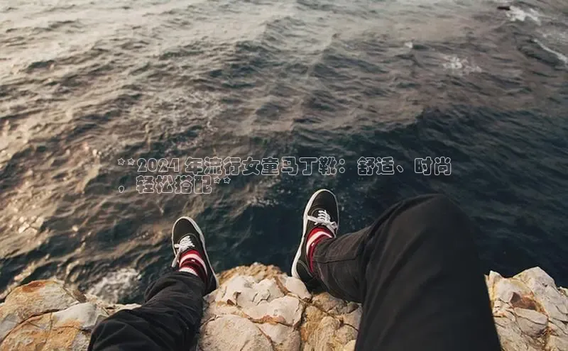 意昂注册官网百度手机助手**2024 年流行女童马丁靴：舒适、时尚
，轻松搭配**