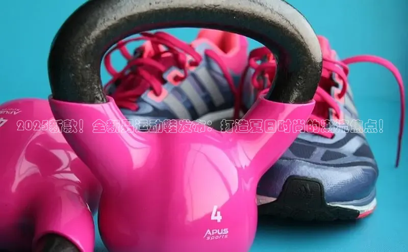 2025新款！全新男运动鞋发布：打造夏日时尚的潮流焦点！